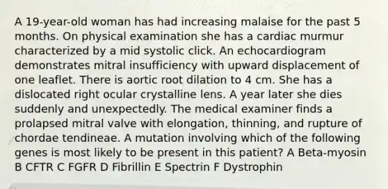 A 19-year-old woman has had increasing malaise for the past 5 months. On physical examination she has a cardiac murmur characterized by a mid systolic click. An echocardiogram demonstrates mitral insufficiency with upward displacement of one leaflet. There is aortic root dilation to 4 cm. She has a dislocated right ocular crystalline lens. A year later she dies suddenly and unexpectedly. The medical examiner finds a prolapsed mitral valve with elongation, thinning, and rupture of chordae tendineae. A mutation involving which of the following genes is most likely to be present in this patient? A Beta-myosin B CFTR C FGFR D Fibrillin E Spectrin F Dystrophin