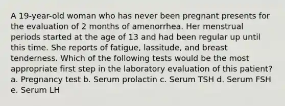 A 19-year-old woman who has never been pregnant presents for the evaluation of 2 months of amenorrhea. Her menstrual periods started at the age of 13 and had been regular up until this time. She reports of fatigue, lassitude, and breast tenderness. Which of the following tests would be the most appropriate first step in the laboratory evaluation of this patient? a. Pregnancy test b. Serum prolactin c. Serum TSH d. Serum FSH e. Serum LH