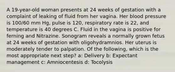 A 19-year-old woman presents at 24 weeks of gestation with a complaint of leaking of fluid from her vagina. Her blood pressure is 100/60 mm Hg, pulse is 120, respiratory rate is 22, and temperature is 40 degrees C. Fluid in the vagina is positive for ferning and Nitrazine. Sonogram reveals a normally grown fetus at 24 weeks of gestation with oligohydramnios. Her uterus is moderately tender to palpation. Of the following, which is the most appropriate next step? a: Delivery b: Expectant management c: Amniocentesis d: Tocolysis