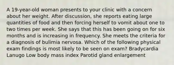 A 19-year-old woman presents to your clinic with a concern about her weight. After discussion, she reports eating large quantities of food and then forcing herself to vomit about one to two times per week. She says that this has been going on for six months and is increasing in frequency. She meets the criteria for a diagnosis of bulimia nervosa. Which of the following physical exam findings is most likely to be seen on exam? Bradycardia Lanugo Low body mass index Parotid gland enlargement