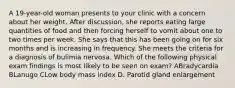 A 19-year-old woman presents to your clinic with a concern about her weight. After discussion, she reports eating large quantities of food and then forcing herself to vomit about one to two times per week. She says that this has been going on for six months and is increasing in frequency. She meets the criteria for a diagnosis of bulimia nervosa. Which of the following physical exam findings is most likely to be seen on exam? ABradycardia BLanugo CLow body mass index D. Parotid gland enlargement