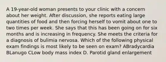 A 19-year-old woman presents to your clinic with a concern about her weight. After discussion, she reports eating large quantities of food and then forcing herself to vomit about one to two times per week. She says that this has been going on for six months and is increasing in frequency. She meets the criteria for a diagnosis of bulimia nervosa. Which of the following physical exam findings is most likely to be seen on exam? ABradycardia BLanugo CLow body mass index D. Parotid gland enlargement