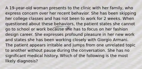 A 19-year-old woman presents to the clinic with her family, who express concern over her recent behavior. She has been skipping her college classes and has not been to work for 2 weeks. When questioned about these behaviors, the patient states she cannot go to school or work because she has to focus on her fashion design career. She expresses profound pleasure in her new work and states she has been working closely with Giorgio Armani. The patient appears irritable and jumps from one unrelated topic to another without pause during the conversation. She has no significant medical history. Which of the following is the most likely diagnosis?