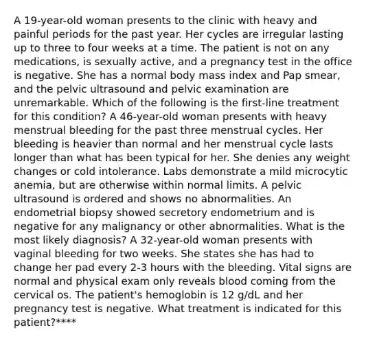 A 19-year-old woman presents to the clinic with heavy and painful periods for the past year. Her cycles are irregular lasting up to three to four weeks at a time. The patient is not on any medications, is sexually active, and a pregnancy test in the office is negative. She has a normal body mass index and Pap smear, and the pelvic ultrasound and pelvic examination are unremarkable. Which of the following is the first-line treatment for this condition? A 46-year-old woman presents with heavy menstrual bleeding for the past three menstrual cycles. Her bleeding is heavier than normal and her menstrual cycle lasts longer than what has been typical for her. She denies any weight changes or cold intolerance. Labs demonstrate a mild microcytic anemia, but are otherwise within normal limits. A pelvic ultrasound is ordered and shows no abnormalities. An endometrial biopsy showed secretory endometrium and is negative for any malignancy or other abnormalities. What is the most likely diagnosis? A 32-year-old woman presents with vaginal bleeding for two weeks. She states she has had to change her pad every 2-3 hours with the bleeding. Vital signs are normal and physical exam only reveals blood coming from the cervical os. The patient's hemoglobin is 12 g/dL and her pregnancy test is negative. What treatment is indicated for this patient?****