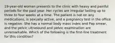 19-year-old woman presents to the clinic with heavy and painful periods for the past year. Her cycles are irregular lasting up to three to four weeks at a time. The patient is not on any medications, is sexually active, and a pregnancy test in the office is negative. She has a normal body mass index and Pap smear, and the pelvic ultrasound and pelvic examination are unremarkable. Which of the following is the first-line treatment for this condition?