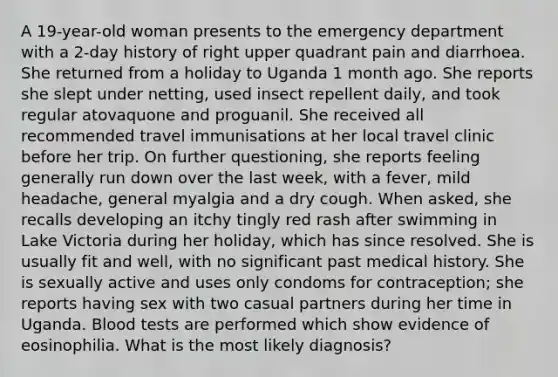 A 19-year-old woman presents to the emergency department with a 2-day history of right upper quadrant pain and diarrhoea. She returned from a holiday to Uganda 1 month ago. She reports she slept under netting, used insect repellent daily, and took regular atovaquone and proguanil. She received all recommended travel immunisations at her local travel clinic before her trip. On further questioning, she reports feeling generally run down over the last week, with a fever, mild headache, general myalgia and a dry cough. When asked, she recalls developing an itchy tingly red rash after swimming in Lake Victoria during her holiday, which has since resolved. She is usually fit and well, with no significant past medical history. She is sexually active and uses only condoms for contraception; she reports having sex with two casual partners during her time in Uganda. Blood tests are performed which show evidence of eosinophilia. What is the most likely diagnosis?