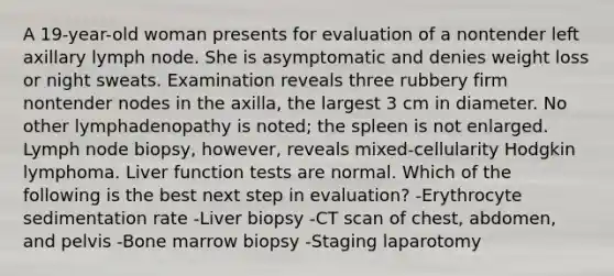 A 19-year-old woman presents for evaluation of a nontender left axillary lymph node. She is asymptomatic and denies weight loss or night sweats. Examination reveals three rubbery firm nontender nodes in the axilla, the largest 3 cm in diameter. No other lymphadenopathy is noted; the spleen is not enlarged. Lymph node biopsy, however, reveals mixed-cellularity Hodgkin lymphoma. Liver function tests are normal. Which of the following is the best next step in evaluation? -Erythrocyte sedimentation rate -Liver biopsy -CT scan of chest, abdomen, and pelvis -Bone marrow biopsy -Staging laparotomy