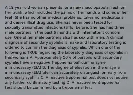 A 19-year-old woman presents for a new maculopapular rash on her trunk, which includes the palms of her hands and soles of her feet. She has no other medical problems, takes no medications, and denies illicit drug use. She has never been tested for sexually transmitted infections (STIs) before. She has had three male partners in the past 6 months with intermittent condom use. One of her male partners also has sex with men. A clinical diagnosis of secondary syphilis is make and laboratory testing is ordered to confirm the diagnosis of syphilis. Which one of the following is TRUE regarding the laboratory diagnosis of syphilis in this woman? A. Approximately 50% of persons with secondary syphilis have a negative Treponema pallidum enzyme immunoassay (EIA) B. The degree of elevation in the enzyme immunoassay (EIA) titer can accurately distinguish primary from secondary syphilis C. A reactive treponemal test does not require any further confirmatory testing D. A reactive nontreponemal test should be confirmed by a treponemal test