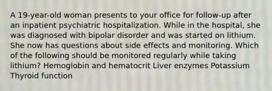 A 19-year-old woman presents to your office for follow-up after an inpatient psychiatric hospitalization. While in the hospital, she was diagnosed with bipolar disorder and was started on lithium. She now has questions about side effects and monitoring. Which of the following should be monitored regularly while taking lithium? Hemoglobin and hematocrit Liver enzymes Potassium Thyroid function