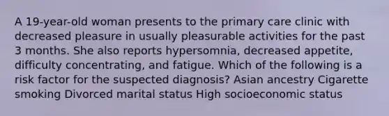 A 19-year-old woman presents to the primary care clinic with decreased pleasure in usually pleasurable activities for the past 3 months. She also reports hypersomnia, decreased appetite, difficulty concentrating, and fatigue. Which of the following is a risk factor for the suspected diagnosis? Asian ancestry Cigarette smoking Divorced marital status High socioeconomic status