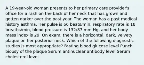 A 19-year-old woman presents to her primary care provider's office for a rash on the back of her neck that has grown and gotten darker over the past year. The woman has a past medical history asthma. Her pulse is 66 beats/min, respiratory rate is 18 breaths/min, blood pressure is 132/87 mm Hg, and her body mass index is 29. On exam, there is a horizontal, dark, velvety plaque on her posterior neck. Which of the following diagnostic studies is most appropriate? Fasting blood glucose level Punch biopsy of the plaque Serum antinuclear antibody level Serum cholesterol level