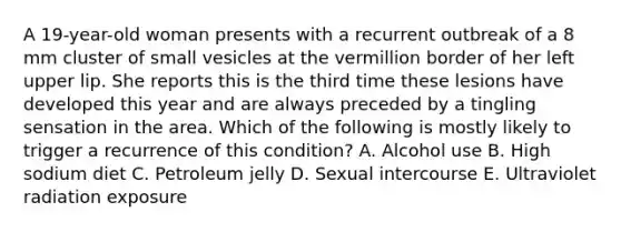 A 19-year-old woman presents with a recurrent outbreak of a 8 mm cluster of small vesicles at the vermillion border of her left upper lip. She reports this is the third time these lesions have developed this year and are always preceded by a tingling sensation in the area. Which of the following is mostly likely to trigger a recurrence of this condition? A. Alcohol use B. High sodium diet C. Petroleum jelly D. Sexual intercourse E. Ultraviolet radiation exposure
