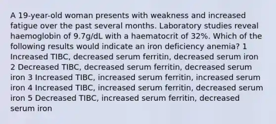 A 19-year-old woman presents with weakness and increased fatigue over the past several months. Laboratory studies reveal haemoglobin of 9.7g/dL with a haematocrit of 32%. Which of the following results would indicate an iron deficiency anemia? 1 Increased TIBC, decreased serum ferritin, decreased serum iron 2 Decreased TIBC, decreased serum ferritin, decreased serum iron 3 Increased TIBC, increased serum ferritin, increased serum iron 4 Increased TIBC, increased serum ferritin, decreased serum iron 5 Decreased TIBC, increased serum ferritin, decreased serum iron