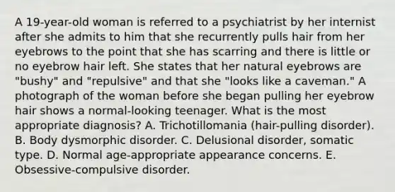 A 19-year-old woman is referred to a psychiatrist by her internist after she admits to him that she recurrently pulls hair from her eyebrows to the point that she has scarring and there is little or no eyebrow hair left. She states that her natural eyebrows are "bushy" and "repulsive" and that she "looks like a caveman." A photograph of the woman before she began pulling her eyebrow hair shows a normal-looking teenager. What is the most appropriate diagnosis? A. Trichotillomania (hair-pulling disorder). B. Body dysmorphic disorder. C. Delusional disorder, somatic type. D. Normal age-appropriate appearance concerns. E. Obsessive-compulsive disorder.