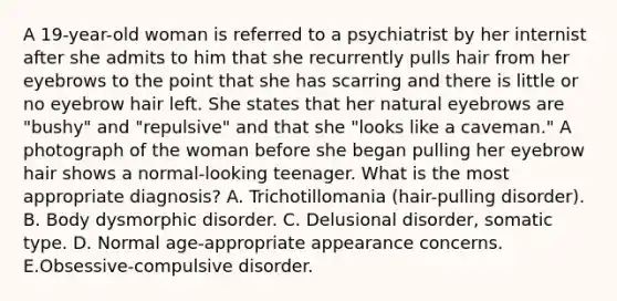 A 19-year-old woman is referred to a psychiatrist by her internist after she admits to him that she recurrently pulls hair from her eyebrows to the point that she has scarring and there is little or no eyebrow hair left. She states that her natural eyebrows are "bushy" and "repulsive" and that she "looks like a caveman." A photograph of the woman before she began pulling her eyebrow hair shows a normal-looking teenager. What is the most appropriate diagnosis? A. Trichotillomania (hair-pulling disorder). B. Body dysmorphic disorder. C. Delusional disorder, somatic type. D. Normal age-appropriate appearance concerns. E.Obsessive-compulsive disorder.