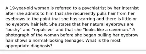 A 19-year-old woman is referred to a psychiatrist by her internist after she admits to him that she recurrently pulls hair from her eyebrows to the point that she has scarring and there is little or no eyebrow hair left. She states that her natural eyebrows are "bushy" and "repulsive" and that she "looks like a caveman." A photograph of the woman before she began pulling her eyebrow hair shows a normal-looking teenager. What is the most appropriate diagnosis?