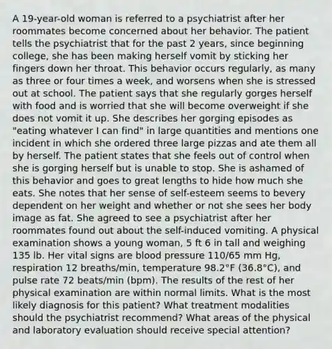 A 19-year-old woman is referred to a psychiatrist after her roommates become concerned about her behavior. The patient tells the psychiatrist that for the past 2 years, since beginning college, she has been making herself vomit by sticking her fingers down her throat. This behavior occurs regularly, as many as three or four times a week, and worsens when she is stressed out at school. The patient says that she regularly gorges herself with food and is worried that she will become overweight if she does not vomit it up. She describes her gorging episodes as "eating whatever I can find" in large quantities and mentions one incident in which she ordered three large pizzas and ate them all by herself. The patient states that she feels out of control when she is gorging herself but is unable to stop. She is ashamed of this behavior and goes to great lengths to hide how much she eats. She notes that her sense of self-esteem seems to bevery dependent on her weight and whether or not she sees her body image as fat. She agreed to see a psychiatrist after her roommates found out about the self-induced vomiting. A physical examination shows a young woman, 5 ft 6 in tall and weighing 135 lb. Her vital signs are blood pressure 110/65 mm Hg, respiration 12 breaths/min, temperature 98.2°F (36.8°C), and pulse rate 72 beats/min (bpm). The results of the rest of her physical examination are within normal limits. What is the most likely diagnosis for this patient? What treatment modalities should the psychiatrist recommend? What areas of the physical and laboratory evaluation should receive special attention?