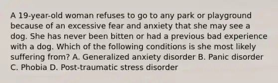 A 19-year-old woman refuses to go to any park or playground because of an excessive fear and anxiety that she may see a dog. She has never been bitten or had a previous bad experience with a dog. Which of the following conditions is she most likely suffering from? A. Generalized anxiety disorder B. Panic disorder C. Phobia D. Post-traumatic stress disorder