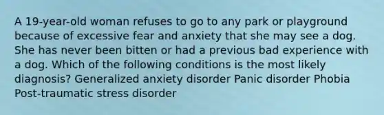 A 19-year-old woman refuses to go to any park or playground because of excessive fear and anxiety that she may see a dog. She has never been bitten or had a previous bad experience with a dog. Which of the following conditions is the most likely diagnosis? Generalized anxiety disorder Panic disorder Phobia Post-traumatic stress disorder