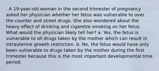 . A 19-year-old woman in the second trimester of pregnancy asked her physician whether her fetus was vulnerable to over the counter and street drugs. She also wondered about the heavy effect of drinking and cigarette smoking on her fetus. What would the physician likely tell her? a. Yes, the fetus is vulnerable to all drugs taken by the mother which can result in intrauterine growth restriction. b. No, the fetus would have only been vulnerable to drugs taken by the mother during the first trimester because this is the most important developmental time period.