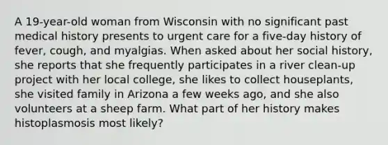 A 19-year-old woman from Wisconsin with no significant past medical history presents to urgent care for a five-day history of fever, cough, and myalgias. When asked about her social history, she reports that she frequently participates in a river clean-up project with her local college, she likes to collect houseplants, she visited family in Arizona a few weeks ago, and she also volunteers at a sheep farm. What part of her history makes histoplasmosis most likely?