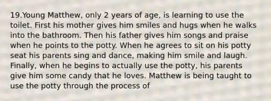 19.Young Matthew, only 2 years of age, is learning to use the toilet. First his mother gives him smiles and hugs when he walks into the bathroom. Then his father gives him songs and praise when he points to the potty. When he agrees to sit on his potty seat his parents sing and dance, making him smile and laugh. Finally, when he begins to actually use the potty, his parents give him some candy that he loves. Matthew is being taught to use the potty through the process of