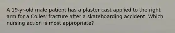 A 19-yr-old male patient has a plaster cast applied to the right arm for a Colles' fracture after a skateboarding accident. Which nursing action is most appropriate?