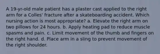 A 19-yr-old male patient has a plaster cast applied to the right arm for a Colles' fracture after a skateboarding accident. Which nursing action is most appropriate? a. Elevate the right arm on two pillows for 24 hours. b. Apply heating pad to reduce muscle spasms and pain. c. Limit movement of the thumb and fingers on the right hand. d. Place arm in a sling to prevent movement of the right shoulder.