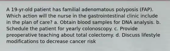 A 19-yr-old patient has familial adenomatous polyposis (FAP). Which action will the nurse in the gastrointestinal clinic include in the plan of care? a. Obtain blood samples for DNA analysis. b. Schedule the patient for yearly colonoscopy. c. Provide preoperative teaching about total colectomy. d. Discuss lifestyle modifications to decrease cancer risk