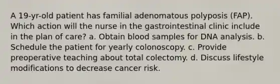 A 19-yr-old patient has familial adenomatous polyposis (FAP). Which action will the nurse in the gastrointestinal clinic include in the plan of care? a. Obtain blood samples for DNA analysis. b. Schedule the patient for yearly colonoscopy. c. Provide preoperative teaching about total colectomy. d. Discuss lifestyle modifications to decrease cancer risk.