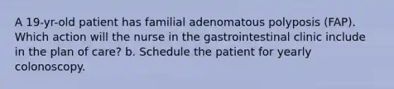 A 19-yr-old patient has familial adenomatous polyposis (FAP). Which action will the nurse in the gastrointestinal clinic include in the plan of care? b. Schedule the patient for yearly colonoscopy.