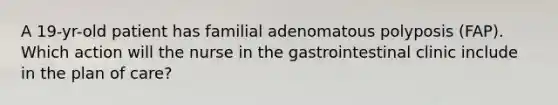 A 19-yr-old patient has familial adenomatous polyposis (FAP). Which action will the nurse in the gastrointestinal clinic include in the plan of care?