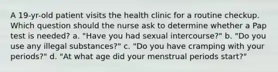 A 19-yr-old patient visits the health clinic for a routine checkup. Which question should the nurse ask to determine whether a Pap test is needed? a. "Have you had sexual intercourse?" b. "Do you use any illegal substances?" c. "Do you have cramping with your periods?" d. "At what age did your menstrual periods start?"