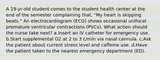 A 19-yr-old student comes to the student health center at the end of the semester complaining that, "My heart is skipping beats." An electrocardiogram (ECG) shows occasional unifocal premature ventricular contractions (PVCs). What action should the nurse take next? a.Insert an IV catheter for emergency use. b.Start supplemental O2 at 2 to 3 L/min via nasal cannula. c.Ask the patient about current stress level and caffeine use. d.Have the patient taken to the nearest emergency department (ED).