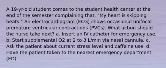 A 19-yr-old student comes to the student health center at the end of the semester complaining that, "My heart is skipping beats." An electrocardiogram (ECG) shows occasional unifocal premature ventricular contractions (PVCs). What action should the nurse take next? a. Insert an IV catheter for emergency use. b. Start supplemental O2 at 2 to 3 L/min via nasal cannula. c. Ask the patient about current stress level and caffeine use. d. Have the patient taken to the nearest emergency department (ED).