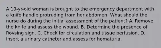 A 19-yr-old woman is brought to the emergency department with a knife handle protruding from her abdomen. What should the nurse do during the initial assessment of the patient? A. Remove the knife and assess the wound. B. Determine the presence of Rovsing sign. C. Check for circulation and tissue perfusion. D. Insert a urinary catheter and assess for hematuria.