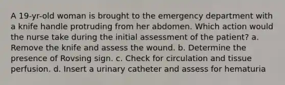 A 19-yr-old woman is brought to the emergency department with a knife handle protruding from her abdomen. Which action would the nurse take during the initial assessment of the patient? a. Remove the knife and assess the wound. b. Determine the presence of Rovsing sign. c. Check for circulation and tissue perfusion. d. Insert a urinary catheter and assess for hematuria