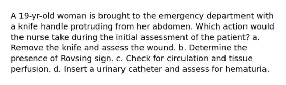 A 19-yr-old woman is brought to the emergency department with a knife handle protruding from her abdomen. Which action would the nurse take during the initial assessment of the patient? a. Remove the knife and assess the wound. b. Determine the presence of Rovsing sign. c. Check for circulation and tissue perfusion. d. Insert a urinary catheter and assess for hematuria.