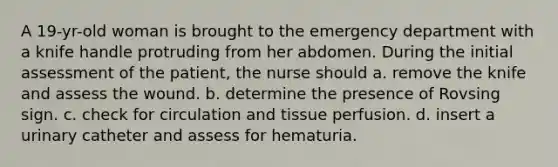 A 19-yr-old woman is brought to the emergency department with a knife handle protruding from her abdomen. During the initial assessment of the patient, the nurse should a. remove the knife and assess the wound. b. determine the presence of Rovsing sign. c. check for circulation and tissue perfusion. d. insert a urinary catheter and assess for hematuria.