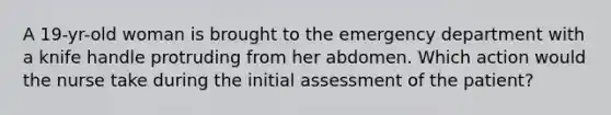 A 19-yr-old woman is brought to the emergency department with a knife handle protruding from her abdomen. Which action would the nurse take during the initial assessment of the patient?