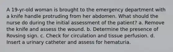 A 19-yr-old woman is brought to the emergency department with a knife handle protruding from her abdomen. What should the nurse do during the initial assessment of the patient? a. Remove the knife and assess the wound. b. Determine the presence of Rovsing sign. c. Check for circulation and tissue perfusion. d. Insert a urinary catheter and assess for hematuria.