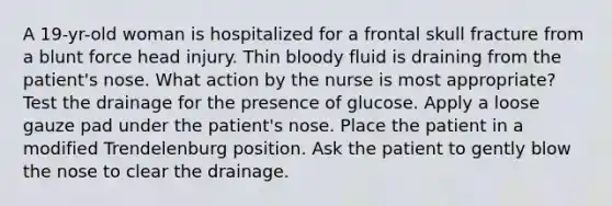 A 19-yr-old woman is hospitalized for a frontal skull fracture from a blunt force head injury. Thin bloody fluid is draining from the patient's nose. What action by the nurse is most appropriate? Test the drainage for the presence of glucose. Apply a loose gauze pad under the patient's nose. Place the patient in a modified Trendelenburg position. Ask the patient to gently blow the nose to clear the drainage.