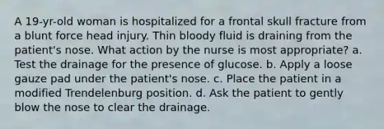 A 19-yr-old woman is hospitalized for a frontal skull fracture from a blunt force head injury. Thin bloody fluid is draining from the patient's nose. What action by the nurse is most appropriate? a. Test the drainage for the presence of glucose. b. Apply a loose gauze pad under the patient's nose. c. Place the patient in a modified Trendelenburg position. d. Ask the patient to gently blow the nose to clear the drainage.