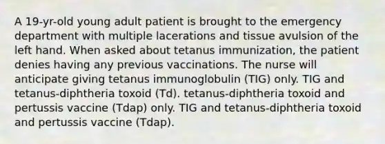 A 19-yr-old young adult patient is brought to the emergency department with multiple lacerations and tissue avulsion of the left hand. When asked about tetanus immunization, the patient denies having any previous vaccinations. The nurse will anticipate giving tetanus immunoglobulin (TIG) only. TIG and tetanus-diphtheria toxoid (Td). tetanus-diphtheria toxoid and pertussis vaccine (Tdap) only. TIG and tetanus-diphtheria toxoid and pertussis vaccine (Tdap).