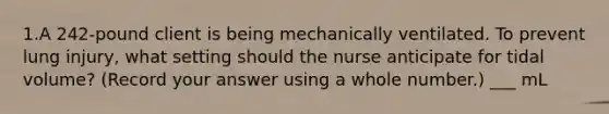 1.A 242-pound client is being mechanically ventilated. To prevent lung injury, what setting should the nurse anticipate for tidal volume? (Record your answer using a whole number.) ___ mL