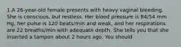 1.A 26-year-old female presents with heavy vaginal bleeding. She is conscious, but restless. Her blood pressure is 84/54 mm Hg, her pulse is 120 beats/min and weak, and her respirations are 22 breaths/min with adequate depth. She tells you that she inserted a tampon about 2 hours ago. You should