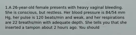 1.A 26-year-old female presents with heavy vaginal bleeding. She is conscious, but restless. Her blood pressure is 84/54 mm Hg, her pulse is 120 beats/min and weak, and her respirations are 22 breaths/min with adequate depth. She tells you that she inserted a tampon about 2 hours ago. You should