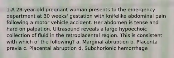 1-A 28-year-old pregnant woman presents to the emergency department at 30 weeks' gestation with knifelike abdominal pain following a motor vehicle accident. Her abdomen is tense and hard on palpation. Ultrasound reveals a large hypoechoic collection of fluid in the retroplacental region. This is consistent with which of the following? a. Marginal abruption b. Placenta previa c. Placental abruption d. Subchorionic hemorrhage