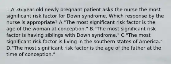 1.A 36-year-old newly pregnant patient asks the nurse the most significant risk factor for Down syndrome. Which response by the nurse is appropriate? A."The most significant risk factor is the age of the woman at conception." B."The most significant risk factor is having siblings with Down syndrome." C."The most significant risk factor is living in the southern states of America." D."The most significant risk factor is the age of the father at the time of conception."