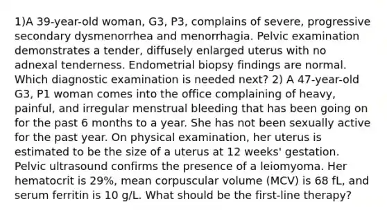 1)A 39-year-old woman, G3, P3, complains of severe, progressive secondary dysmenorrhea and menorrhagia. Pelvic examination demonstrates a tender, diffusely enlarged uterus with no adnexal tenderness. Endometrial biopsy findings are normal. Which diagnostic examination is needed next? 2) A 47-year-old G3, P1 woman comes into the office complaining of heavy, painful, and irregular menstrual bleeding that has been going on for the past 6 months to a year. She has not been sexually active for the past year. On physical examination, her uterus is estimated to be the size of a uterus at 12 weeks' gestation. Pelvic ultrasound confirms the presence of a leiomyoma. Her hematocrit is 29%, mean corpuscular volume (MCV) is 68 fL, and serum ferritin is 10 g/L. What should be the first-line therapy?